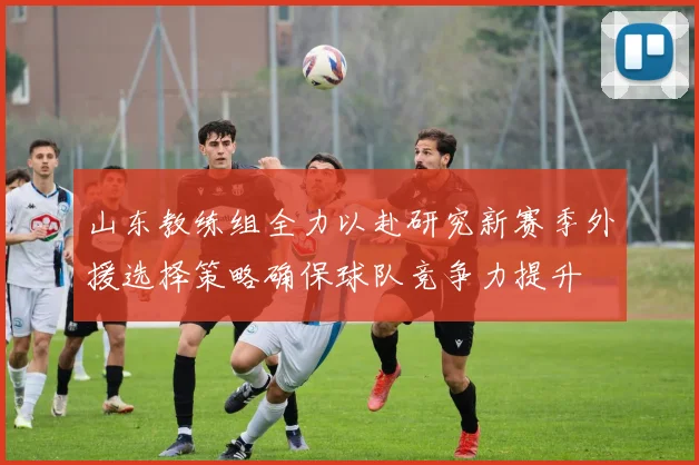 山东教练组全力以赴研究新赛季外援选择策略确保球队竞争力提升