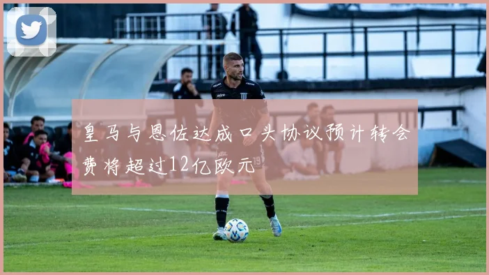 皇马与恩佐达成口头协议预计转会费将超过12亿欧元