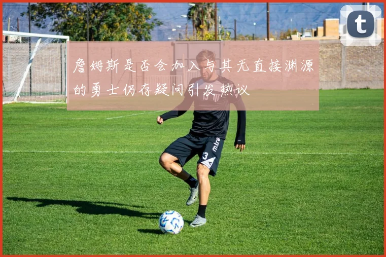 詹姆斯是否会加入与其无直接渊源的勇士仍存疑问引发热议