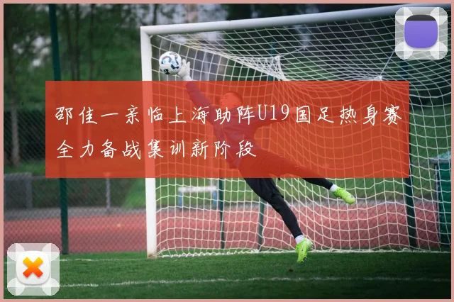 邵佳一亲临上海助阵U19国足热身赛全力备战集训新阶段