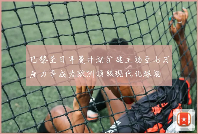 巴黎圣日耳曼计划扩建主场至七万座力争成为欧洲顶级现代化球场