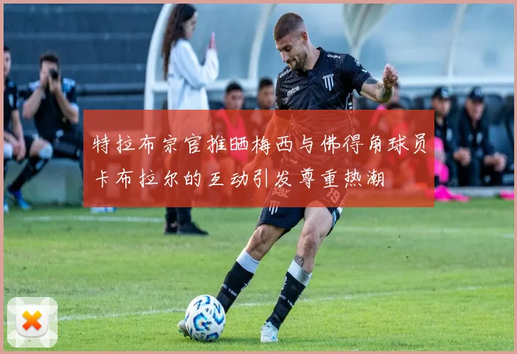 特拉布宗官推晒梅西与佛得角球员卡布拉尔的互动引发尊重热潮