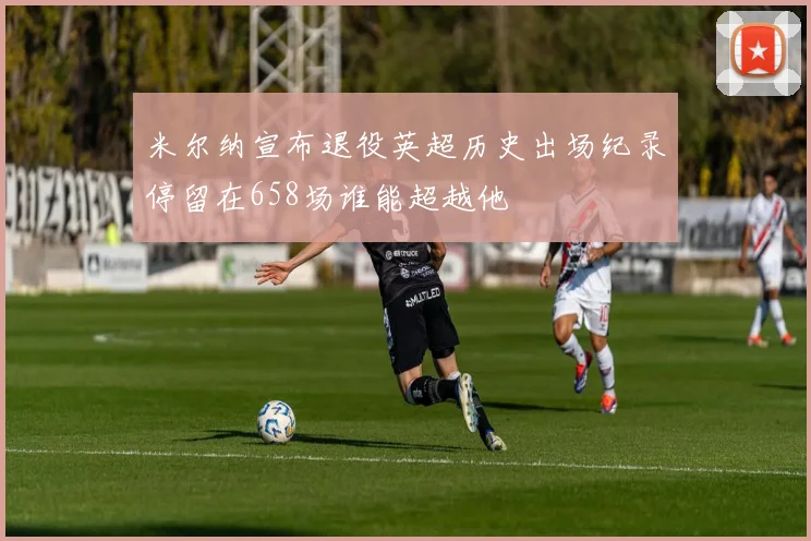 米尔纳宣布退役英超历史出场纪录停留在658场谁能超越他