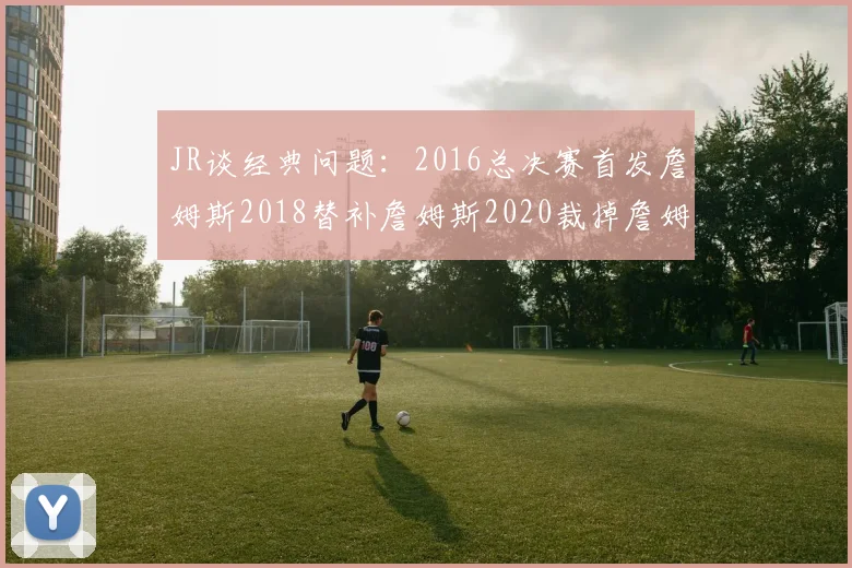JR谈经典问题：2016总决赛首发詹姆斯2018替补詹姆斯2020裁掉詹姆斯的背后故事