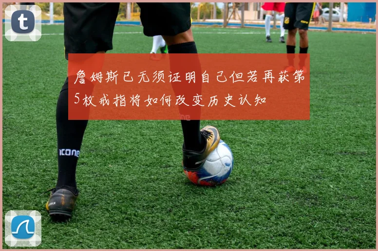 詹姆斯已无须证明自己但若再获第5枚戒指将如何改变历史认知