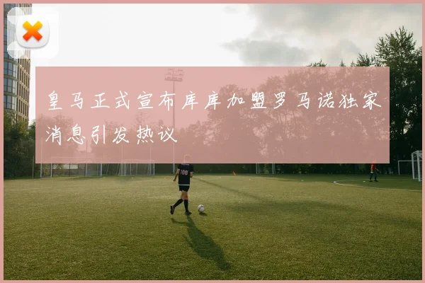 皇马正式宣布库库加盟罗马诺独家消息引发热议