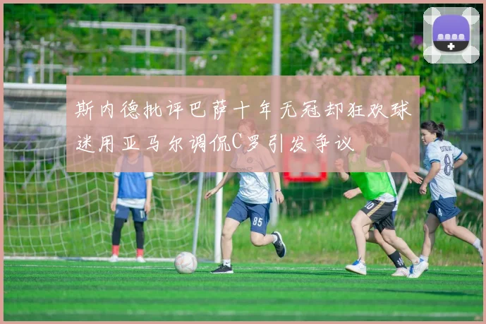 斯内德批评巴萨十年无冠却狂欢球迷用亚马尔调侃C罗引发争议