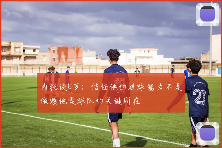 内托谈C罗：信任他的进球能力不是依赖他是球队的关键所在