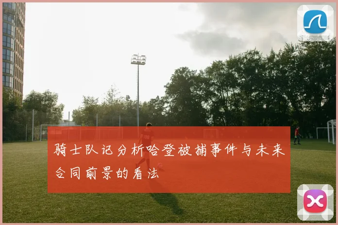 骑士队记分析哈登被捕事件与未来合同前景的看法