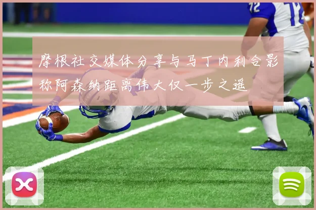 摩根社交媒体分享与马丁内利合影称阿森纳距离伟大仅一步之遥