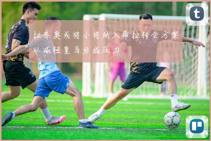 拉齐奥或将小将纳入希拉转会方案以减轻皇马分成压力