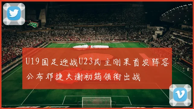U19国足迎战U23民主刚果首发阵容公布邓捷夫谢初筠领衔出战