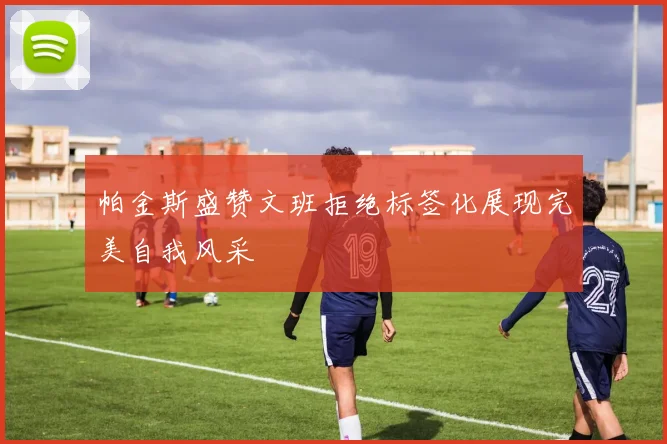 帕金斯盛赞文班拒绝标签化展现完美自我风采