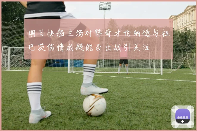 明日快船主场对阵奇才伦纳德与祖巴茨伤情成疑能否出战引关注
