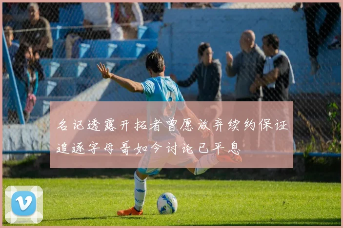 名记透露开拓者曾愿放弃续约保证追逐字母哥如今讨论已平息