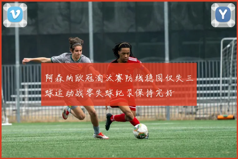 阿森纳欧冠淘汰赛防线稳固仅失三球运动战零失球纪录保持完好