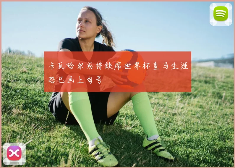 卡瓦哈尔或将缺席世界杯皇马生涯恐已画上句号