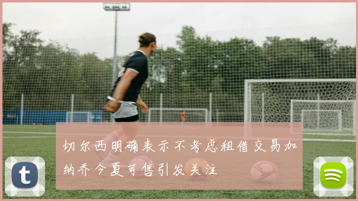 切尔西明确表示不考虑租借交易加纳乔今夏可售引发关注