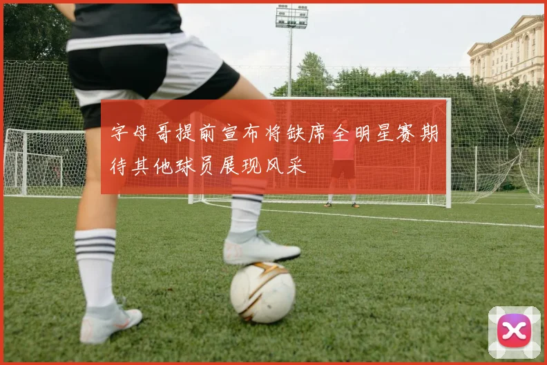 字母哥提前宣布将缺席全明星赛期待其他球员展现风采