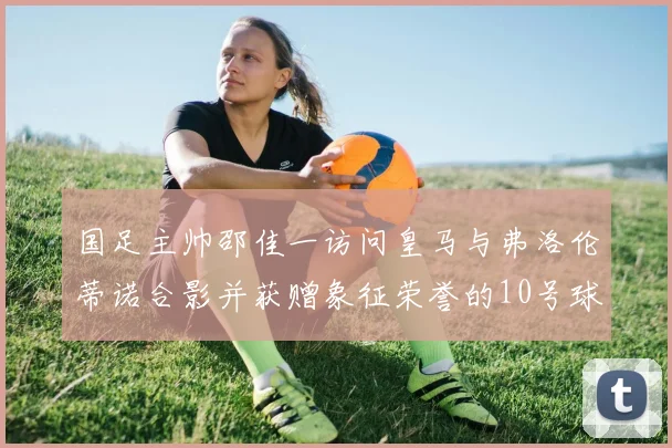 国足主帅邵佳一访问皇马与弗洛伦蒂诺合影并获赠象征荣誉的10号球衣