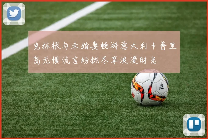 克林根与未婚妻畅游意大利卡普里岛无惧流言纷扰尽享浪漫时光