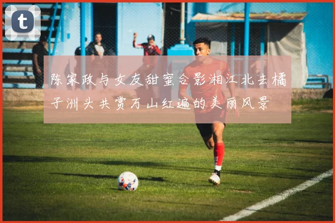 陈家政与女友甜蜜合影湘江北去橘子洲头共赏万山红遍的美丽风景
