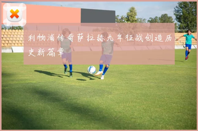 利物浦传奇萨拉赫九年征战创造历史新篇章