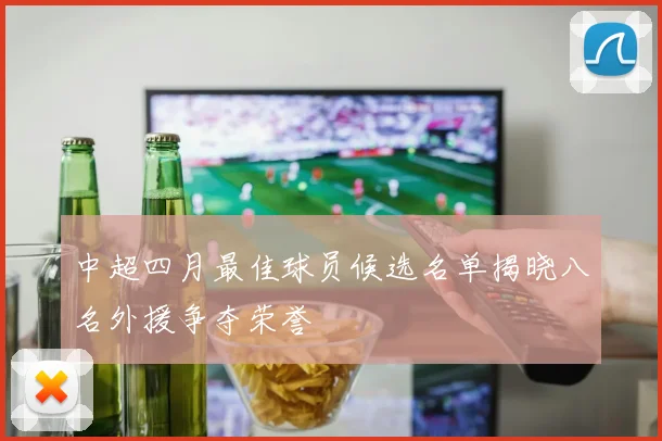 中超四月最佳球员候选名单揭晓八名外援争夺荣誉