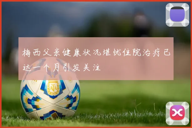 梅西父亲健康状况堪忧住院治疗已达一个月引发关注