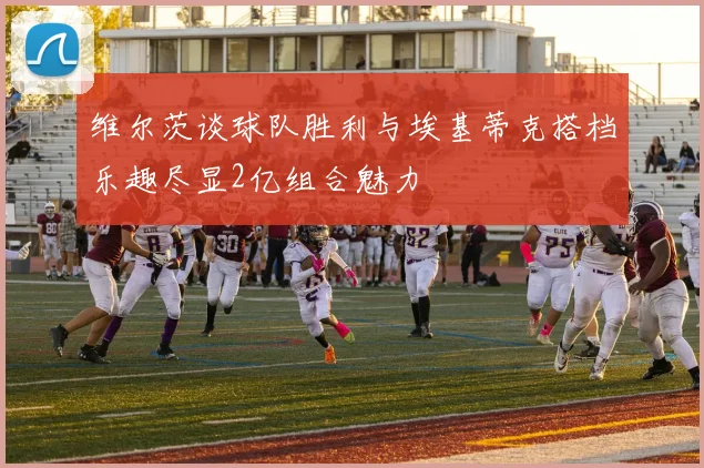 维尔茨谈球队胜利与埃基蒂克搭档乐趣尽显2亿组合魅力