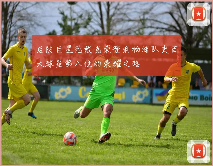 后防巨星范戴克荣登利物浦队史百大球星第八位的荣耀之路